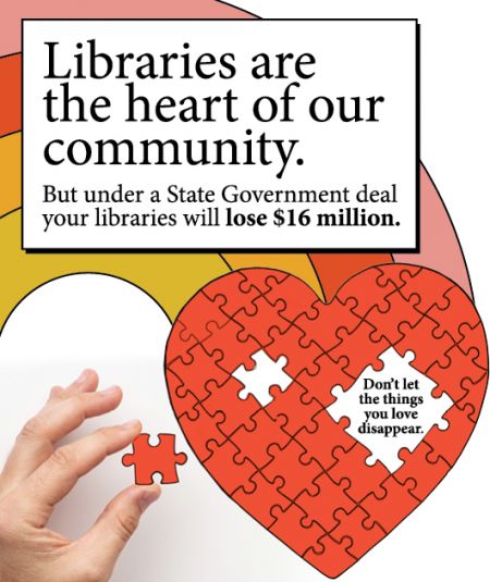 Libraries are the heart of our community. But under a State Government deal your libraries will lose $16 million. Don't let the things you love disappear.