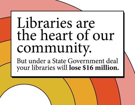 Text: Libraries are the heart of our community. But under a State Government deal your libraries will lose $16 million.